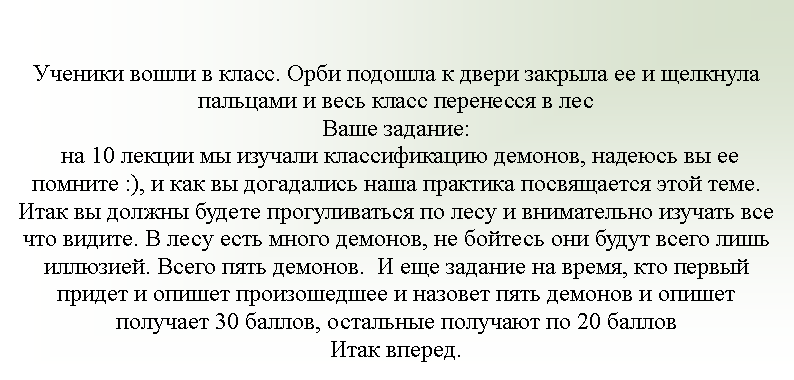 Подпись: Ученики вошли в класс. Орби подошла к двери закрыла ее и щелкнула пальцами и весь класс перенесся в лесВаше задание: на 10 лекции мы изучали классификацию демонов, надеюсь вы ее помните :), и как вы догадались наша практика посвящается этой теме.Итак вы должны будете прогуливаться по лесу и внимательно изучать все что видите. В лесу есть много демонов, не бойтесь они будут всего лишь иллюзией. Всего пять демонов.  И еще задание на время, кто первый придет и опишет произошедшее и назовет пять демонов и опишет получает 30 баллов, остальные получают по 20 балловИтак вперед.  